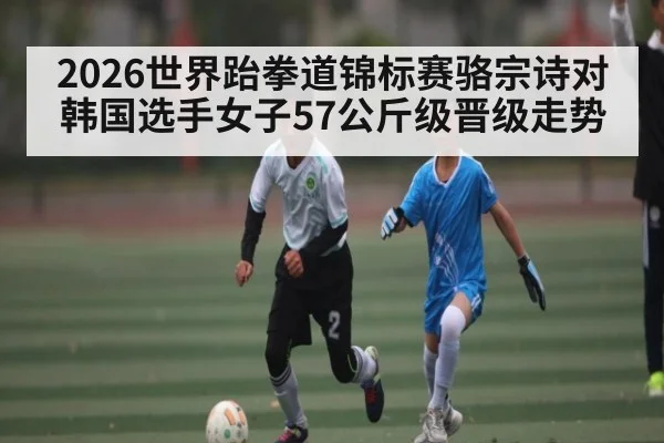 2026世界跆拳道锦标赛骆宗诗对韩国选手女子57公斤级晋级走势