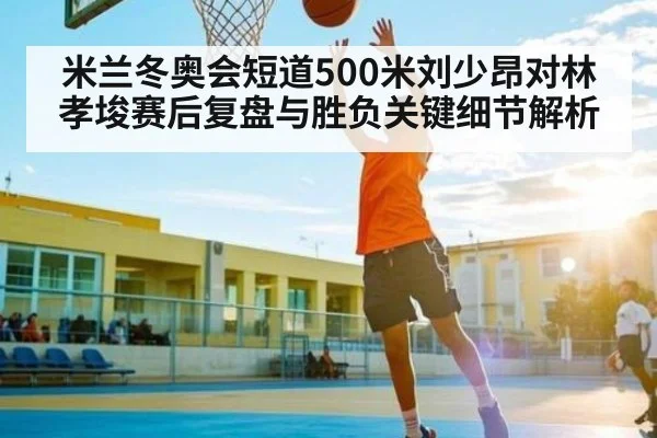 米兰冬奥会短道500米刘少昂对林孝埈赛后复盘与胜负关键细节解析